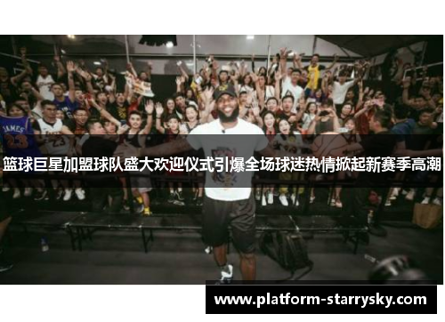 篮球巨星加盟球队盛大欢迎仪式引爆全场球迷热情掀起新赛季高潮
