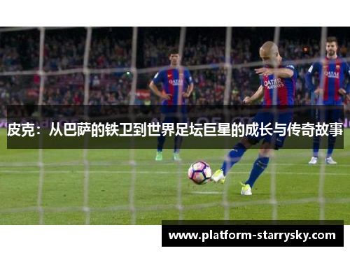 皮克：从巴萨的铁卫到世界足坛巨星的成长与传奇故事