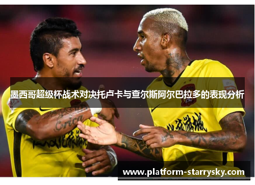 墨西哥超级杯战术对决托卢卡与查尔斯阿尔巴拉多的表现分析