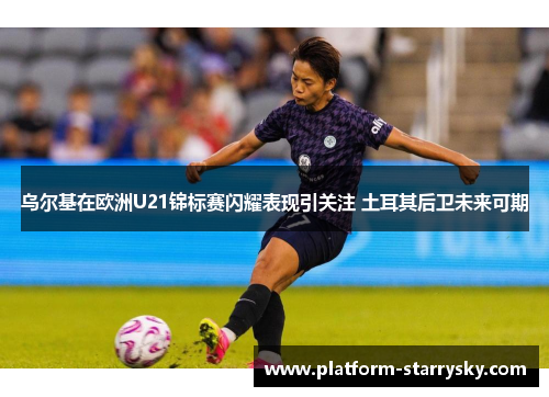 乌尔基在欧洲U21锦标赛闪耀表现引关注 土耳其后卫未来可期