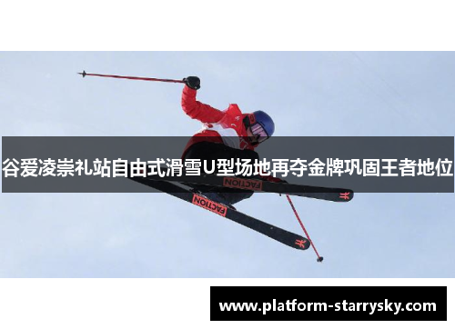 谷爱凌崇礼站自由式滑雪U型场地再夺金牌巩固王者地位