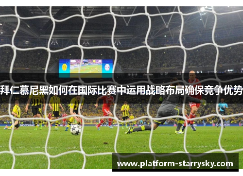 拜仁慕尼黑如何在国际比赛中运用战略布局确保竞争优势