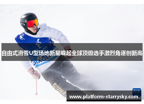 自由式滑雪U型场地新星崛起全球顶级选手激烈角逐创新高