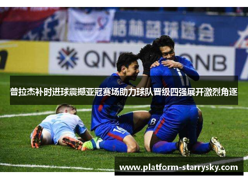 普拉杰补时进球震撼亚冠赛场助力球队晋级四强展开激烈角逐