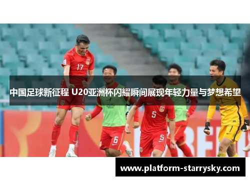 中国足球新征程 U20亚洲杯闪耀瞬间展现年轻力量与梦想希望