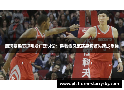 周琦赛场表现引发广泛讨论：是老将风范还是频繁失误成隐忧