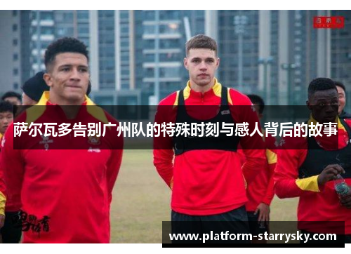 萨尔瓦多告别广州队的特殊时刻与感人背后的故事