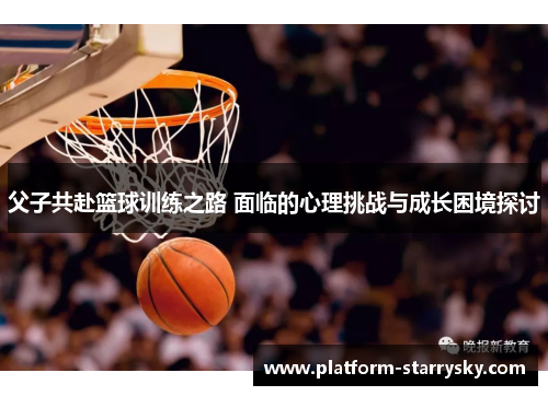父子共赴篮球训练之路 面临的心理挑战与成长困境探讨