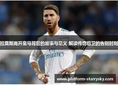 拉莫斯离开皇马背后的故事与意义 解读传奇后卫的告别时刻