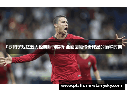 C罗帽子戏法五大经典瞬间解析 全面回顾传奇球星的巅峰时刻