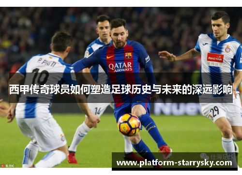 西甲传奇球员如何塑造足球历史与未来的深远影响